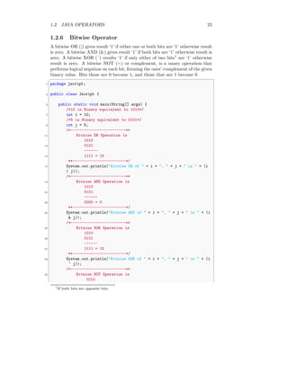 1.2. JAVA OPERATORS 25
1.2.6 Bitwise Operator
A bitwise OR (|) gives result ‘1’ if either one or both bits are ‘1’ otherwise result
is zero. A bitwise AND (&) gives result ‘1’ if both bits are ‘1’ otherwise result is
zero. A bitwise XOR (ˆ) results ‘1’ if only either of two bits1
are ‘1’ otherwise
result is zero. A bitwise NOT (∼) or complement, is a unary operation that
performs logical negation on each bit, forming the ones’ complement of the given
binary value. Bits those are 0 become 1, and those that are 1 become 0.
✞
1 package jscript;
3 public class Jscript {
5 public static void main(String[] args) {
/*10 is Binary equivalent to 1010*/
7 int i = 10;
/*5 is Binary equivalent to 0101*/
9 int j = 5;
/*-------------------------**
11 Bitwise OR Operation is
1010
13 0101
------
15 1111 = 15
**------------------------*/
17 System.out.println("Bitwise OR of " + i + ", " + j + " is " + (i
| j));
/*-------------------------**
19 Bitwise AND Operation is
1010
21 0101
------
23 0000 = 0
**------------------------*/
25 System.out.println("Bitwise AND of " + i + ", " + j + " is " + (i
& j));
/*-------------------------**
27 Bitwise XOR Operation is
1010
29 0101
------
31 1111 = 15
**------------------------*/
33 System.out.println("Bitwise XOR of " + i + ", " + j + " is " + (i
^ j));
/*-------------------------**
35 Bitwise NOT Operation is
1010
1
If both bits are opposite bits.
 