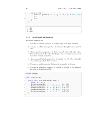 30 CHAPTER 1. INTRODUCTION
7 while (j < 3) {
System.out.println(i + " < " + j + " " + (i < j ? "YES" : "NO"
));
9 j++;
}
11 }
}
✆
✞
1 < 0 NO
1 < 1 NO
1 < 2 YES
✆
1.2.9 Arithmetic Operators
Arithmetic operators are
1. + known as addition operator. It adds the right value with left value.
2. − known as subtraction operator. It subtracts the right value from left
value.
3. / known as division operator. It divides the left value with right value.
Returns the quotient. If, both left and right values are integer then decimal
part of the result is truncated.
4. ∗ known as multiplication operator. It multiply the left value with right
value. Returns product of two numbers.
5. % known as modulo operator. Returns the remainder in division.
6. = known as assignment operator. A variable at left side to it is assigned
the value at the right side of it.
✞
1 package jscript;
3 public class Jscript {
5 public static void main(String[] args) {
float i = 1, j = 3;
7 System.out.println(i + " + " + j + "=" + (i + j));
System.out.println(i + " - " + j + "=" + (i - j));
9 System.out.println(i + " * " + j + "=" + (i * j));
System.out.println(i + " / " + j + "=" + (i / j));
11 System.out.println(i + " % " + j + "=" + (i % j));
}
13 }
✆
 