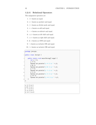 32 CHAPTER 1. INTRODUCTION
1.2.11 Relational Operators
The assignment operators are
1. == known as equal.
2. ∗ = known as product and equal.
3. / = known as divide mode and equal.
4. + = known as add and equal.
5. − = known as subtract and equal.
6. <<= known as left shift and equal.
7. >>= known as right shift and equal.
8. & = known as AND and equal.
9. ˆ= known as exclusive OR and equal.
10. | = known as inclusive OR and equal.
✞
1 package jscript;
3 public class Jscript {
5 public static void main(String[] args) {
int y = 2;
7 y += 2;
System.out.println("y += 2 is " + y);
9 y &= 2;
System.out.println("y &= 2 is " + y);
11 y ^= 2;
System.out.println("y ^= 2 is " + y);
13 y |= 2;
System.out.println("y |= 2 is " + y);
15 y <<= 2;
System.out.println("y <<= 2 is " + y);
17 }
}
✆
✞
y += 2 is 4
y &= 2 is 0
y ^= 2 is 2
y |= 2 is 2
y <<= 2 is 8
✆
 