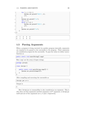 1.5. PARSING ARGUMENTS 39
7 for (; i < 5;) {
System.out.printf("%dt", i);
9 i++;
}
11 System.out.printf("n");
int j = 0;
13 while (j < 5) {
System.out.printf("%dt", j);
15 j++;
}
17 System.out.printf("n");
}
19 }
✆
✞
0 1 2 3 4
0 1 2 3 4
✆
1.5 Parsing Arguments
When a program is being executed via another program internally, arguments
are required to be passed to the executable ie the program. These arguments
are considered as inputs for the executable. To pass the values we define main()
function as
✞
public static void main(String[] args)
✆
Here ‘args’ are the array of input strings.
✞
1 package jscript;
3 class Jscript {
5 public static void main(String args[]) {
System.out.println(args[1]);
7 }
}
✆
After compiling and executing the executable as
✞
Jscript.jar a b c
✆
Output is
✞
a
✆
Here Jscript.jar in commandline is also considered as an argument. This is
why there are four arguments and first argument, ie 0th
argument, is Jscript.jar
itself and rest of the arguments are a, b and c respectively.
 