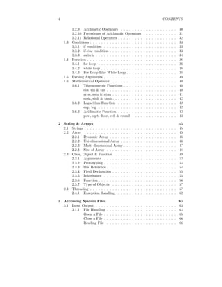 4 CONTENTS
1.2.9 Arithmetic Operators . . . . . . . . . . . . . . . . . . . . 30
1.2.10 Precedence of Arithmatic Operators . . . . . . . . . . . . 31
1.2.11 Relational Operators . . . . . . . . . . . . . . . . . . . . . 32
1.3 Conditions . . . . . . . . . . . . . . . . . . . . . . . . . . . . . . . 33
1.3.1 if condition . . . . . . . . . . . . . . . . . . . . . . . . . . 33
1.3.2 if-else condition . . . . . . . . . . . . . . . . . . . . . . . . 33
1.3.3 switch . . . . . . . . . . . . . . . . . . . . . . . . . . . . . 34
1.4 Iteration . . . . . . . . . . . . . . . . . . . . . . . . . . . . . . . . 36
1.4.1 for loop . . . . . . . . . . . . . . . . . . . . . . . . . . . . 36
1.4.2 while loop . . . . . . . . . . . . . . . . . . . . . . . . . . . 38
1.4.3 For Loop Like While Loop . . . . . . . . . . . . . . . . . . 38
1.5 Parsing Arguments . . . . . . . . . . . . . . . . . . . . . . . . . . 39
1.6 Mathematical Operator . . . . . . . . . . . . . . . . . . . . . . . 40
1.6.1 Trigonometric Functions . . . . . . . . . . . . . . . . . . . 40
cos, sin & tan . . . . . . . . . . . . . . . . . . . . . . . . . 40
acos, asin & atan . . . . . . . . . . . . . . . . . . . . . . . 41
cosh, sinh & tanh . . . . . . . . . . . . . . . . . . . . . . . 42
1.6.2 Logarithm Function . . . . . . . . . . . . . . . . . . . . . 42
exp, log . . . . . . . . . . . . . . . . . . . . . . . . . . . . 42
1.6.3 Arithmatic Function . . . . . . . . . . . . . . . . . . . . . 43
pow, sqrt, floor, ceil & round . . . . . . . . . . . . . . . . 43
2 String & Arrays 45
2.1 Strings . . . . . . . . . . . . . . . . . . . . . . . . . . . . . . . . . 45
2.2 Array . . . . . . . . . . . . . . . . . . . . . . . . . . . . . . . . . 45
2.2.1 Dyanmic Array . . . . . . . . . . . . . . . . . . . . . . . . 46
2.2.2 Uni-dimensional Array . . . . . . . . . . . . . . . . . . . . 46
2.2.3 Multi-dimensional Array . . . . . . . . . . . . . . . . . . . 47
2.2.4 Size of Array . . . . . . . . . . . . . . . . . . . . . . . . . 48
2.3 Class, Object & Function . . . . . . . . . . . . . . . . . . . . . . 49
2.3.1 Arguments . . . . . . . . . . . . . . . . . . . . . . . . . . 53
2.3.2 Prototyping . . . . . . . . . . . . . . . . . . . . . . . . . . 54
2.3.3 this Reference . . . . . . . . . . . . . . . . . . . . . . . . . 54
2.3.4 Field Declaration . . . . . . . . . . . . . . . . . . . . . . . 55
2.3.5 Inheritance . . . . . . . . . . . . . . . . . . . . . . . . . . 55
2.3.6 Function . . . . . . . . . . . . . . . . . . . . . . . . . . . . 56
2.3.7 Type of Objects . . . . . . . . . . . . . . . . . . . . . . . 57
2.4 Threading . . . . . . . . . . . . . . . . . . . . . . . . . . . . . . . 57
2.4.1 Exception Handling . . . . . . . . . . . . . . . . . . . . . 62
3 Accessing System Files 63
3.1 Input Output . . . . . . . . . . . . . . . . . . . . . . . . . . . . . 63
3.1.1 File Handling . . . . . . . . . . . . . . . . . . . . . . . . . 64
Open a File . . . . . . . . . . . . . . . . . . . . . . . . . . 65
Close a File . . . . . . . . . . . . . . . . . . . . . . . . . . 66
Reading File . . . . . . . . . . . . . . . . . . . . . . . . . 66
 