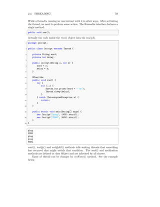 2.4. THREADING 59
While a thread is running we can interact with it in other ways. After activating
the thread, we need to perform some action. The Runnable interface declares a
single method:
✞
public void run();
✆
Actually the code inside the run() object does the real job.
✞
1 package jscript;
3 public class Jscript extends Thread {
5 private String word;
private int delay;
7
public Jscript(String w, int d) {
9 word = w;
delay = d;
11 }
13 @Override
public void run() {
15 try {
for (;;) {
17 System.out.printf(word + " n");
Thread.sleep(delay);
19 }
} catch (InterruptedException e) {
21 return;
}
23 }
25 public static void main(String[] args) {
new Jscript("ping", 1000).start();
27 new Jscript("PONG", 3000).start();
}
29 }
✆
✞
ping
PONG
ping
ping
PONG
✆
wait(), notify() and notifyAll() methods tells waiting threads that something
has occurred that might satisfy that condition. The wait() and notification
methods are defined in class Object and are inherited by all classes.
Name of thread can be changes by setName() method. See the example
below.
 