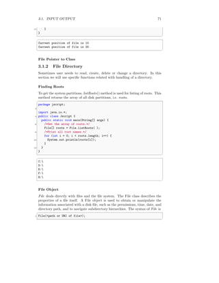 3.1. INPUT OUTPUT 71
17 }
}
✆
✞
Current position of file is 10
Current position of file is 20
✆
File Pointer to Class
3.1.2 File Directory
Sometimes user needs to read, create, delete or change a directory. In this
section we will use specific functions related with handling of a directory.
Finding Roots
To get the system partitions, listRoots() method is used for listing of roots. This
method returns the array of all disk partitions, i.e. roots.
✞
package jscript;
2
import java.io.*;
4 public class Jscript {
public static void main(String[] args) {
6 /*Get the array of roots.*/
File[] roots = File.listRoots( );
8 /*Print all root names.*/
for (int i = 0; i < roots.length; i++) {
10 System.out.println(roots[i]);
}
12 }
}
✆
✞
C:
D:
E:
F:
H:
✆
File Object
File deals directly with files and the file system. The File class describes the
properties of a file itself. A File object is used to obtain or manipulate the
information associated with a disk file, such as the permissions, time, date, and
directory path, and to navigate subdirectory hierarchies. The syntax of File is
✞
1 File(<path or URI of file>);
✆
 