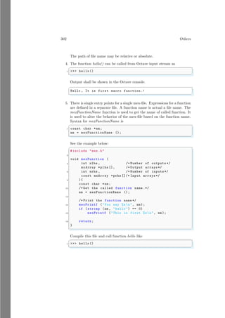 302 Others
The path of file name may be relative or absolute.
4. The function hello() can be called from Octave input stream as
✞
1 >>> hello()
✌
✆
Output shall be shown in the Octave console.
✞
Hello , It is first macro function .!
✌
✆
5. There is single entry points for a single mex-file. Expressions for a function
are defined in a separate file. A function name is actual a file name. The
mexFunctionName function is used to get the name of called function. It
is used to alter the behavior of the mex-file based on the function name.
Syntax for mexFunctionName is
✞
1 const char *nm;
nm = mexFunctionName ();
✌
✆
See the example below:
✞
# include "mex.h"
2
void mexFunction (
4 int nlhs , /* Number of outputs */
mxArray *plhs [], /* Output arrays*/
6 int nrhs , /* Number of inputs */
const mxArray *prhs []/* Input arrays*/
8 ){
const char *nm;
10 /* Get the called function name .*/
nm = mexFunctionName ();
12
/* Print the function name */
14 mexPrintf ("You say %sn", nm);
if (strcmp (nm , "hello") == 0)
16 mexPrintf ("This is first %sn", nm);
18 return;
}
✌
✆
Compile this file and call function hello like
✞
1 >>> hello()
✌
✆
 