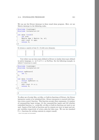 11.4. STANDALONE PROGRAMS 311
https://sites.google.com/view/arunumrao
We can use the Octave datatype in these stand alone program. Here, we use
Matrix datatype in the following codes.
✞
1 #include <iostream >
#include <octave/oct.h>
3
int main (void ){
5 int n=3;
Matrix mym = Matrix (n, n);
7 std:: cout << mym;
return 0;
9 }
✌
✆
It returns a matrix of size 3 × 3 with zero elements.
✞
0 0 0
0 0 0
0 0 0
✌
✆
User either can use data types defined in Octave or similar data types defined
in native language, i.e. in C or C++ or ForTran. See the following example, in
which C structure is used.
✞
1 #include <iostream >
#include <octave/oct.h>
3
struct myStruct {
5 int i;
};
7
int main (void ){
9 struct myStruct s;
s.i=3;
11 std:: cout << s.i;
return 0;
13 }
✌
✆
✞
3
✌
✆
To allow use of script files, oct-files, or built-in functions of Octave, the Octave
interpreter needs to be initialized first. Octave interpreter is started with func-
tion octave main() function. This function accepts three arguments, (i) number
of command-line input strings, (ii) the command-line inputs and (iii) whether
embedded function, i.e. script-file, oct-files or built-in functions are used or not
used. Inputs of the built-in functions and its outputs are store in input and out-
put variables respectively of octave value list data type. We can use standard
C++ functions for writing contents in output console.
 