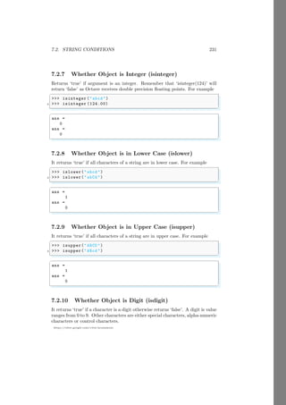 7.2. STRING CONDITIONS 231
https://sites.google.com/view/arunumrao
7.2.7 Whether Object is Integer (isinteger)
Returns ‘true’ if argument is an integer. Remember that ‘isinteger(124)’ will
return ‘false’ as Octave receives double precision floating points. For example
✞
>>> isinteger ("abcd ")
2 >>> isinteger (124.00)
✌
✆
✞
ans =
0
ans =
0
✌
✆
7.2.8 Whether Object is in Lower Case (islower)
It returns ‘true’ if all characters of a string are in lower case. For example
✞
>>> islower("abcd ")
2 >>> islower("abCd ")
✌
✆
✞
ans =
1
ans =
0
✌
✆
7.2.9 Whether Object is in Upper Case (isupper)
It returns ‘true’ if all characters of a string are in upper case. For example
✞
>>> isupper("ABCD ")
2 >>> isupper("ABcd ")
✌
✆
✞
ans =
1
ans =
0
✌
✆
7.2.10 Whether Object is Digit (isdigit)
It returns ‘true’ if a character is a digit otherwise returns ‘false’. A digit is value
ranges from 0 to 9. Other characters are either special characters, alpha-numeric
characters or control characters.
 