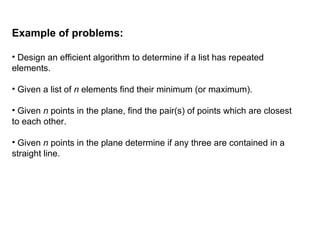 Example of problems:
• Design an efficient algorithm to determine if a list has repeated
elements.
• Given a list of n elements find their minimum (or maximum).
• Given n points in the plane, find the pair(s) of points which are closest
to each other.
• Given n points in the plane determine if any three are contained in a
straight line.
 