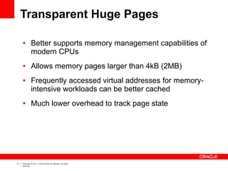 Transparent Huge Pages

     ●         Better supports memory management capabilities of
               modern CPUs
     ●         Allows memory pages larger than 4kB (2MB)
     ●         Frequently accessed virtual addresses for memory-
               intensive workloads can be better cached
     ●         Much lower overhead to track page state




31   Copyright © 2011, Oracle and/or its affiliates. All rights
     reserved.
 