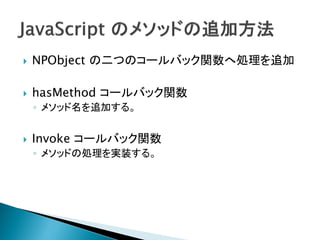    NPObject の二つのコールバック関数へ処理を追加

   hasMethod コールバック関数
    ◦ メソッド名を追加する。


   Invoke コールバック関数
    ◦ メソッドの処理を実装する。
 