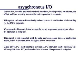 asynchronous I/O
We call aio_read and pass the kernel the descriptor, buffer pointer, buffer size ,file
offset, and how to notify us when the entire operation is complete.

This system call returns immediately and our process is not blocked while waiting
for the I/O to complete.

We assume in this example that we ask the kernel to generate some signal when
the operation is complete.

This signal is not generated until the data has been copied into our application
buffer, which is different from the signal-driven I/O model.

Signal-driven I/O , the kernel tells us when an I/O operation can be initiated, but
with asynchronous I/O, the kernel tells us when an I/O operation is complete.
 