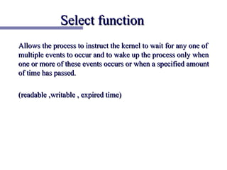 Select function
Allows the process to instruct the kernel to wait for any one of
multiple events to occur and to wake up the process only when
one or more of these events occurs or when a specified amount
of time has passed.

(readable ,writable , expired time)
 