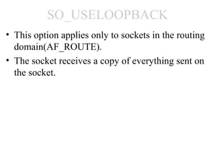 SO_USELOOPBACK
• This option applies only to sockets in the routing
  domain(AF_ROUTE).
• The socket receives a copy of everything sent on
  the socket.
 
