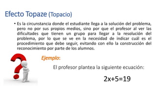 Efecto Topaze (Topacio)
• Es la circunstancia donde el estudiante llega a la solución del problema,
pero no por sus propios medios, sino por que el profesor al ver las
dificultades que tienen un grupo para llegar a la resolución del
problema, por lo que se ve en la necesidad de indicar cuál es el
procedimiento que debe seguir, evitando con ello la construcción del
reconocimiento por parte de los alumnos.
El profesor plantea la siguiente ecuación:
2x+5=19
 