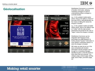 Building a smarter planet
© 2012 IBM Corporation
Géolocalisation WebSphere Commerce is a consumer
of location information, allowing
marketing managers to react to
understanding where a shopper is
currently located.
e.g. In the updated mobile starter
stores, there is the ability to "check-in"
that uses GPS or self-identification as
the means of telling WC where the
shopper is located.
e.g. In the updated mobile and tablet
starter stores, there is the ability to see
an "e-flyer" with the right product
assortment and prices for the "city" or
"region" where the shopper is located.
WebSphere Commerce can be
integrated with Presence Zone
technology from IBM Research to
further provide "location" information in
more detail to understand where in a
store the shopper is located.
QR codes can also be put up in the
store embedded with location
information and the shopper can be
brought to a marketing manager-
identified location in the WC-based e-
store when they are scanned. e.g.
category page, product page, landing
page, store e-flyer, promotion page,
etc.
 