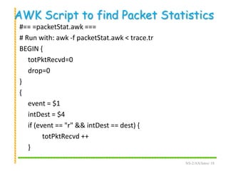AWK Script to find Packet Statistics
#== =packetStat.awk ===
# Run with: awk -f packetStat.awk < trace.tr
BEGIN {
totPktRecvd=0
drop=0
}
{
event = $1
intDest = $4
if (event == "r" && intDest == dest) {
totPktRecvd ++
}
NS-2/AN/Intro/ 18
 
