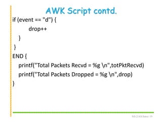 AWK Script contd.
if (event == "d") {
drop++
}
}
END {
printf("Total Packets Recvd = %g n",totPktRecvd)
printf("Total Packets Dropped = %g n",drop)
}
NS-2/AN/Intro/ 19
 