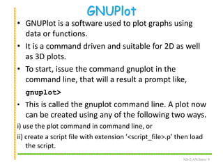 GNUPlot
• GNUPlot is a software used to plot graphs using
data or functions.
• It is a command driven and suitable for 2D as well
as 3D plots.
• To start, issue the command gnuplot in the
command line, that will a result a prompt like,
gnuplot>
• This is called the gnuplot command line. A plot now
can be created using any of the following two ways.
i) use the plot command in command line, or
ii) create a script file with extension ’<script_file>.p’ then load
the script.
NS-2/AN/Intro/ 9
 