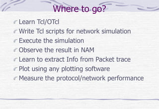 Where to go?
Learn Tcl/OTcl
Write Tcl scripts for network simulation
Execute the simulation
Observe the result in NAM
Learn to extract Info from Packet trace
Plot using any plotting software
Measure the protocol/network performance
 