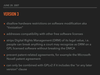 JUNE 29, 2007
VERSION 3
▸ disallow hardware restrictions on software modiﬁcation aka
“tivoization”
▸ addresses compatibility with other free software licenses
▸ strips Digital Rights Management (DRM) of its legal value, i.e.
people can break anything a court may recognize as DRM on a
GPL licensed software without breaking the DMCA
▸ prevent patent-related agreements, for example the Microsoft-
Novell patent agreement
▸ can only be combined with GPLv2 if it includes the “or any later
version” clause
 