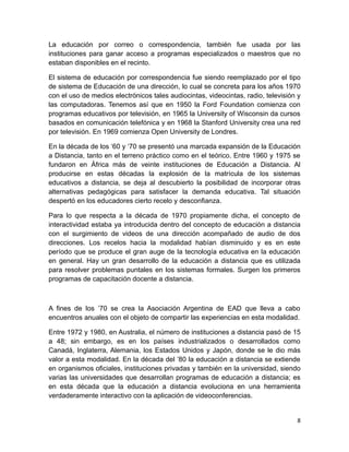 La educación por correo o correspondencia, también fue usada por las
instituciones para ganar acceso a programas especializados o maestros que no
estaban disponibles en el recinto.

El sistema de educación por correspondencia fue siendo reemplazado por el tipo
de sistema de Educación de una dirección, lo cual se concreta para los años 1970
con el uso de medios electrónicos tales audiocintas, videocintas, radio, televisión y
las computadoras. Tenemos así que en 1950 la Ford Foundation comienza con
programas educativos por televisión, en 1965 la University of Wisconsin da cursos
basados en comunicación telefónica y en 1968 la Stanford University crea una red
por televisión. En 1969 comienza Open University de Londres.

En la década de los ‘60 y ‘70 se presentó una marcada expansión de la Educación
a Distancia, tanto en el terreno práctico como en el teórico. Entre 1960 y 1975 se
fundaron en África más de veinte instituciones de Educación a Distancia. Al
producirse en estas décadas la explosión de la matrícula de los sistemas
educativos a distancia, se deja al descubierto la posibilidad de incorporar otras
alternativas pedagógicas para satisfacer la demanda educativa. Tal situación
despertó en los educadores cierto recelo y desconfianza.

Para lo que respecta a la década de 1970 propiamente dicha, el concepto de
interactividad estaba ya introducida dentro del concepto de educación a distancia
con el surgimiento de videos de una dirección acompañado de audio de dos
direcciones. Los recelos hacia la modalidad habían disminuido y es en este
período que se produce el gran auge de la tecnología educativa en la educación
en general. Hay un gran desarrollo de la educación a distancia que es utilizada
para resolver problemas puntales en los sistemas formales. Surgen los primeros
programas de capacitación docente a distancia.



A fines de los ’70 se crea la Asociación Argentina de EAD que lleva a cabo
encuentros anuales con el objeto de compartir las experiencias en esta modalidad.

Entre 1972 y 1980, en Australia, el número de instituciones a distancia pasó de 15
a 48; sin embargo, es en los países industrializados o desarrollados como
Canadá, Inglaterra, Alemania, los Estados Unidos y Japón, donde se le dio más
valor a esta modalidad. En la década del ’80 la educación a distancia se extiende
en organismos oficiales, instituciones privadas y también en la universidad, siendo
varias las universidades que desarrollan programas de educación a distancia; es
en esta década que la educación a distancia evoluciona en una herramienta
verdaderamente interactivo con la aplicación de videoconferencias.


                                                                                   8
 