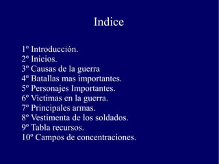 Indice
1º Introducción.
2º Inicios.
3º Causas de la guerra
4º Batallas mas importantes.
5º Personajes Importantes.
6º Victimas en la guerra.
7º Principales armas.
8º Vestimenta de los soldados.
9º Tabla recursos.
10º Campos de concentraciones.
 