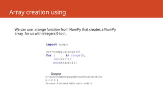 Array creation using
numpy
We can use arange function from NumPy that creates a NumPy
array for us with integers 0 to n.
import numpy
arr=numpy.arange(5)
for i in range(0,
len(arr)):
print(arr[i])
Output
 
