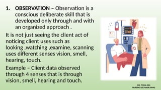 1. OBSERVATION – Observation is a
conscious deliberate skill that is
developed only through and with
an organized approach .
It is not just seeing the client act of
noticing client uses such as
looking ,watching ,examine, scanning
uses different senses vision, smell,
hearing, touch.
Example – Client data observed
through 4 senses that is through
vision, smell, hearing and touch.
MS. POOJA SEN
NURSING LECTURER (MHN)
 