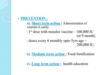 PREVENTION :
a). Short term action : Administration of
vitamin-A orally
: 1st dose with measles vaccine – 100,000 IU
(at 9 month)
: doses every 6 monthly upto 5yrs age –
200,000 IU.
b). Medium term action : Food fortification
c). Long term action : health education
 