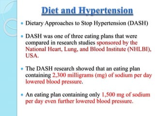  Dietary Approaches to Stop Hypertension (DASH)
 DASH was one of three eating plans that were
compared in research studies sponsored by the
National Heart, Lung, and Blood Institute (NHLBI),
USA.
 The DASH research showed that an eating plan
containing 2,300 milligrams (mg) of sodium per day
lowered blood pressure.
 An eating plan containing only 1,500 mg of sodium
per day even further lowered blood pressure.
 