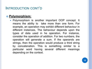 INTRODUCTION CONT‟D


Polymorphism:


Polymorphism is another important OOP concept. It
means the ability to take more than one form. For
example, an operation may exhibit different behaviour in
different instances, The behaviour depends upon the
types of data used in he operation. For instance,
consider the operation of addition. For two numbers, the
operation will generate a sum. If the operands are
strings, then the operation would produce a third string
by concatenation. This is something similar to a
particular word having several different meanings
depending on the context.
15

 
