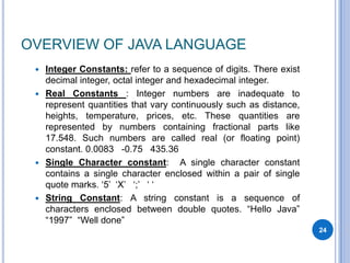 OVERVIEW OF JAVA LANGUAGE
Integer Constants: refer to a sequence of digits. There exist
decimal integer, octal integer and hexadecimal integer.
 Real Constants : Integer numbers are inadequate to
represent quantities that vary continuously such as distance,
heights, temperature, prices, etc. These quantities are
represented by numbers containing fractional parts like
17.548. Such numbers are called real (or floating point)
constant. 0.0083 -0.75 435.36
 Single Character constant: A single character constant
contains a single character enclosed within a pair of single
quote marks. „5‟ „X‟ „;‟ „ „
 String Constant: A string constant is a sequence of
characters enclosed between double quotes. “Hello Java”
“1997” “Well done”


24

 