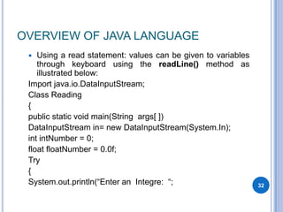 OVERVIEW OF JAVA LANGUAGE
Using a read statement: values can be given to variables
through keyboard using the readLine() method as
illustrated below:
Import java.io.DataInputStream;
Class Reading
{
public static void main(String args[ ])
DataInputStream in= new DataInputStream(System.In);
int intNumber = 0;
float floatNumber = 0.0f;
Try
{
System.out.println(“Enter an Integre: “;


32

 