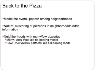 Back to the Pizza Model the overall pattern among neighborhoods Natural clustering of pizzerias in neighborhoods adds information Neighborhoods with many/few pizzerias Many:  trust data , ala no-pooling model Few:  trust overall patterns , ala full-pooling model 