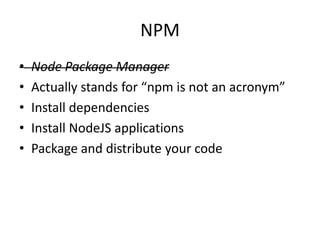 NPM
• Node Package Manager
• Actually stands for “npm is not an acronym”
• Install dependencies
• Install NodeJS applications
• Package and distribute your code
 