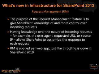  The purpose of the Request Management feature is to
give SharePoint knowledge of and more control over
incoming requests
 Having knowledge over the nature of incoming requests
– for example, the user agent, requested URL, or source
IP – allows SharePoint to customize the response to
each request
 RM is applied per web app, just like throttling is done in
SharePoint 2010
Request Management (RM)
 