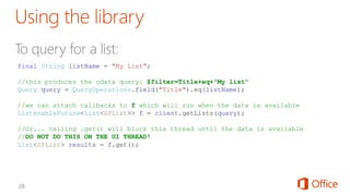 final String listName = "My List";
//this produces the odata query: $filter=Title+eq+"My list"
Query query = QueryOperations.field("Title").eq(listName);
//we can attach callbacks to f which will run when the data is available
ListenableFuture<List<SPList>> f = client.getLists(query);
//Or... calling .get() will block this thread until the data is available
//DO NOT DO THIS ON THE UI THREAD!
List<SPList> results = f.get();
 