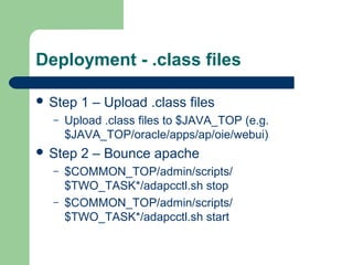 Deployment - .class files

 Step   1 – Upload .class files
  –   Upload .class files to $JAVA_TOP (e.g.
      $JAVA_TOP/oracle/apps/ap/oie/webui)
 Step   2 – Bounce apache
  –   $COMMON_TOP/admin/scripts/
      $TWO_TASK*/adapcctl.sh stop
  –   $COMMON_TOP/admin/scripts/
      $TWO_TASK*/adapcctl.sh start
 