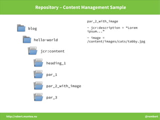 http://robert.muntea.nu @rombert
Repository – Content Management Sample
par_2_with_image
- jcr:description = “Lorem
ipsum...”
- image =
/content/images/cats/tabby.jpg
blog
hello-world
jcr:content
heading_1
par_1
par_2_with_image
par_3
 