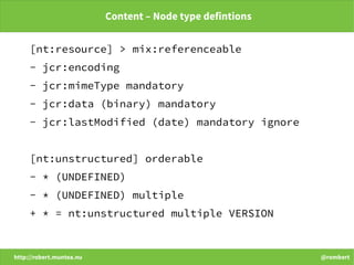http://robert.muntea.nu @rombert
Content – Node type defintions
[nt:resource] > mix:referenceable
- jcr:encoding
- jcr:mimeType mandatory
- jcr:data (binary) mandatory
- jcr:lastModified (date) mandatory ignore
[nt:unstructured] orderable
- * (UNDEFINED)
- * (UNDEFINED) multiple
+ * = nt:unstructured multiple VERSION
 