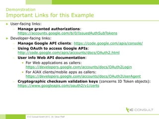 Demonstration
Important Links for this Example
▶ User-facing links:
 Manage granted authorizations:
https://accounts.google.com/b/0/IssuedAuthSubTokens
▶ Developer-facing links:
 Manage Google API clients: https://code.google.com/apis/console/
 Using OAuth to access Google APIs:
http://code.google.com/apis/accounts/docs/OAuth2.html
 User info Web API documentation:
• For Web applications as callers:
https://developers.google.com/accounts/docs/OAuth2Login
• For AJAX clients/mobile apps as callers:
https://developers.google.com/accounts/docs/OAuth2UserAgent
 Cryptographic checksum validation keys (concerns ID Token objects):
https://www.googleapis.com/oauth2/v1/certs
© iC Consult GmbH 2013 - Dr. Oliver Pfaff
 