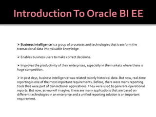  Business intelligence is a group of processes and technologies that transform the 
transactional data into valuable knowledge. 
 Enables business users to make correct decisions. 
 Improves the productivity of their enterprises, especially in the markets where there is 
huge competition. 
 In past days, business intelligence was related to only historical data. But now, real-time 
reporting is one of the most important requirements. Before, there were many reporting 
tools that were part of transactional applications. They were used to generate operational 
reports. But now, as you will imagine, there are many applications that are based on 
different technologies in an enterprise and a unified reporting solution is an important 
requirement. 
 