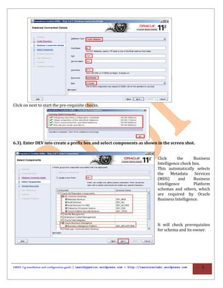 Click on next to start the pre-requisite checks.




6.3). Enter DEV into create a prefix box and select components as shown in the screen shot.


                                                                                             Click      the      Business
                                                                                             Intelligence check box.
                                                                                             This automatically selects
                                                                                             the     Metadata    Services
                                                                                             (MDS)       and     Business
                                                                                             Intelligence        Platform
                                                                                             schemas and others, which
                                                                                             are required by Oracle
                                                                                             Business Intelligence.




                                                                                             It will check prerequisites
                                                                                             for schema and its owner.




OBIEE 11g installation and configuration guide | learnhyperion.wordpress.com | http://learnoraclebi.wordpress.com   5
 
