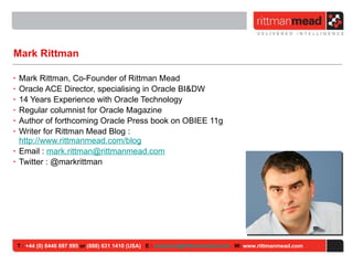 Mark Rittman Mark Rittman, Co-Founder of Rittman Mead Oracle ACE Director, specialising in Oracle BI&DW 14 Years Experience with Oracle Technology Regular columnist for Oracle Magazine Author of forthcoming Oracle Press book on OBIEE 11g Writer for Rittman Mead Blog : http://www.rittmanmead.com/blog Email :  [email_address] Twitter : @markrittman T :  +44 (0) 8446 697 995  or  (888) 631 1410 (USA)   E :  [email_address]   W:  www.rittmanmead.com 