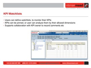KPI Watchlists Users can define watchlists, to monitor their KPIs KPIs can be pinned, or user can analyze them by their allowed dimensions Supports collaboration with KPI owner to record comments etc T :  +44 (0) 8446 697 995  or  (888) 631 1410 (USA)   E :  [email_address]   W:  www.rittmanmead.com 