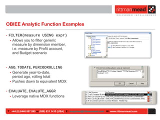 OBIEE Analytic Function Examples FILTER(measure USING expr) Allows you to filter generic measure by dimension member, i.e. measure by Profit account, and Budget scenario AGO ,  TODATE ,  PERIODROLLING Generate year-to-date,  period ago, rolling total Pushes down to equivalent MDX EVALUATE ,  EVALUTE_AGGR Leverage native MDX functions T :  +44 (0) 8446 697 995  or  (888) 631 1410 (USA)   E :  [email_address]   W:  www.rittmanmead.com 