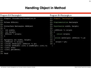 11



                                                         Handling Object in Method

Program 8.4 Rectangle.h                                                              Program 8.4 Rectangle.m
01: #import <Foundation/Foundation.h>                                                01:   #import "Rectangle.h"
02:                                                                                  02:
03: @class XYPoint;                                                                  03:   @implementation Rectangle
04:                                                                                  04:
05: @interface Rectangle: NSObject                                                   05:   @synthesize width, height;
06: {                                                                                06:
07:! int width;                                                                      07:   -(XYPoint *) origin
08:! int height;                                                                     08:   {
09: XYPoint * origin;                                                                09:      return origin;
10: }                                                                                10:   }
11:                                                                                  11:   -(void) setOrigin: (XYPoint *) pt
12: @property int width, height;                                                     12:   {
13: -(XYPoint *) origin;                                                             13:     origin = pt;
14: -(void) setOrigin: (XYPoint *) pt;                                               14:   }
15: -(void) setWidth: (int) w andHeight: (int) h;                                      :
16: -(int) area;
17: -(int) perimeter;
18:
19: @end




Atit Patumvan, Faculty of Management and Information Sciences, Naresuan University                                 Object-Oriented Programming Language
 