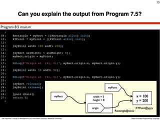 13



                      Can you explain the output from Program 7.5?

Program 8.5 main.m
  :
09:           Rectangle * myRect = [[Rectangle alloc] init];
10:           XYPoint * myPoint = [[XYPoint alloc] init];
11:
12:           [myPoint setX: 100 andY: 200];
13:
14:           [myRect setWidth: 5 andHeight: 8];
15:           myRect.origin = myPoint;
16:
17:           NSLog(@"Origin at                           (%i, %i)", myRect.origin.x, myRect.origin.y);
18:
19:           [myPoint setX: 50 andY: 50];
20:
21:           NSLog(@"Origin at                           (%i, %i)", myRect.origin.x, myRect.origin.y);
22:
23:           [myRect release];
24:           [myPoint release];                                                                   myPoint
25:
26:           [pool drain];
27:           return 0;                                                myRect         width = 5                          x = 100
  :                                                                                   height = 8                         y = 200
                                                                                     origin                              XYPoint@yyyy
                                                                                                        Rectangle@xxxx

Atit Patumvan, Faculty of Management and Information Sciences, Naresuan University                                 Object-Oriented Programming Language
 