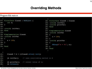 15



                                                                      Overriding Methods

Program 8.6 main.m
  :                                                                                    :
07:    @interface ClassA : NSObject {                                                22:   @interface ClassB : ClassA
08:       int x;                                                                     23:   -(void) initVar;
09:    }                                                                             24:   -(void) printVar;
10:                                                                                  25:   @end
11:    -(void) initVar;                                                              26:
12:    @end                                                                          27:   @implementation ClassB
13:                                                                                  28:   -(void) initVar
14:    @implementation ClassA                                                        29:   {
15:    -(void) initVar                                                               30:      x = 200;
16:    {                                                                             31:   }
17:       x = 100;                                                                   32:   -(void) printVar
18:    }                                                                             33:   {
19:                                                                                  34:      NSLog(@"x = %i", x);
20:    @end                                                                          35:   }
  :                                                                                  36:   @end
                                                                                       :
  :
41:           ClassB * b = [[ClassB alloc] init];
42:
43:           [b initVar];                         // uses overrinding method in B
44:
45:           [b printVar];                        // reveal value of x;
46:           [b release];
  :
Atit Patumvan, Faculty of Management and Information Sciences, Naresuan University                                      Object-Oriented Programming Language
 