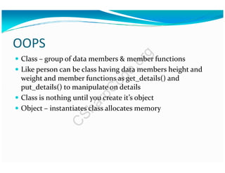 OOPS
Class – group of data members & member functions
Like person can be class having data members height and
weight and member functions as get_details() and
put_details() to manipulate on detailsput_details() to manipulate on details
Class is nothing until you create it’s object
Object – instantiates class allocates memory
C
SharpC
ode.org
 