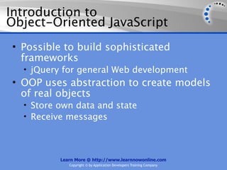 Introduction to
Object-Oriented JavaScript
• Possible to build sophisticated
  frameworks
  • jQuery for general Web development
• OOP uses abstraction to create models
  of real objects
  • Store own data and state
  • Receive messages




          Learn More @ http://www.learnnowonline.com
             Copyright © by Application Developers Training Company
 